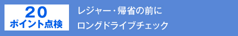 20ポイント点検 レジャー・帰省の前に
ロングドライブチェック